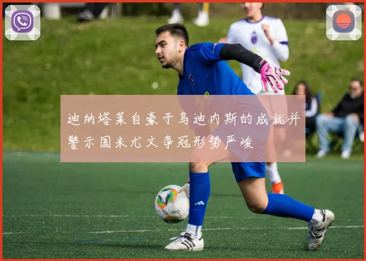 迪纳塔莱自豪于乌迪内斯的成就并警示国米尤文争冠形势严峻