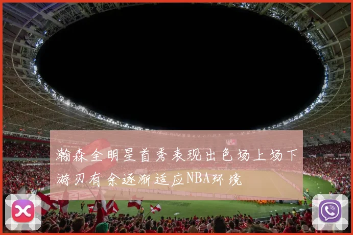 瀚森全明星首秀表现出色场上场下游刃有余逐渐适应NBA环境
