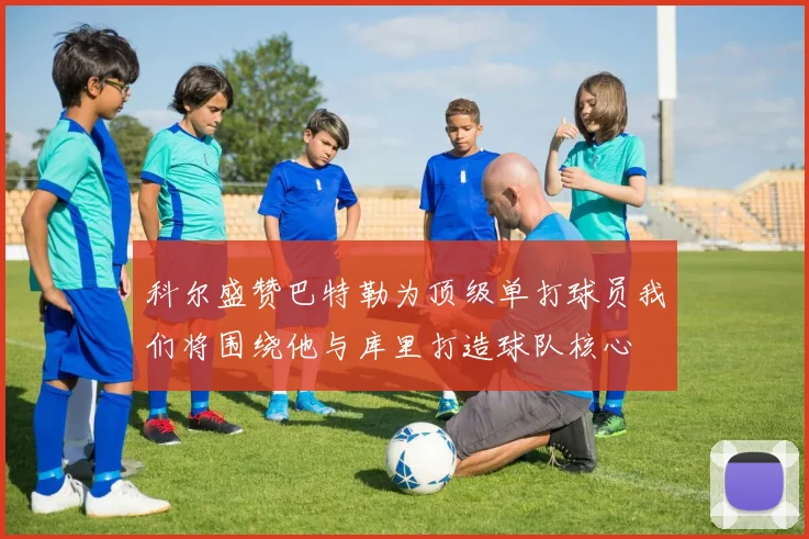 科尔盛赞巴特勒为顶级单打球员我们将围绕他与库里打造球队核心