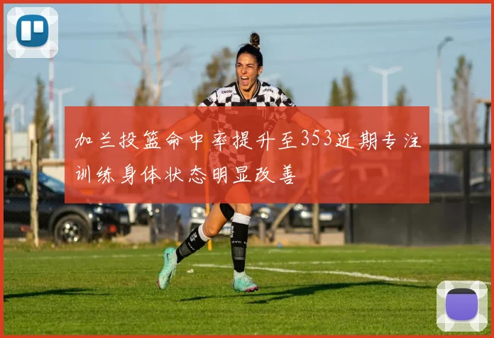 加兰投篮命中率提升至353近期专注训练身体状态明显改善