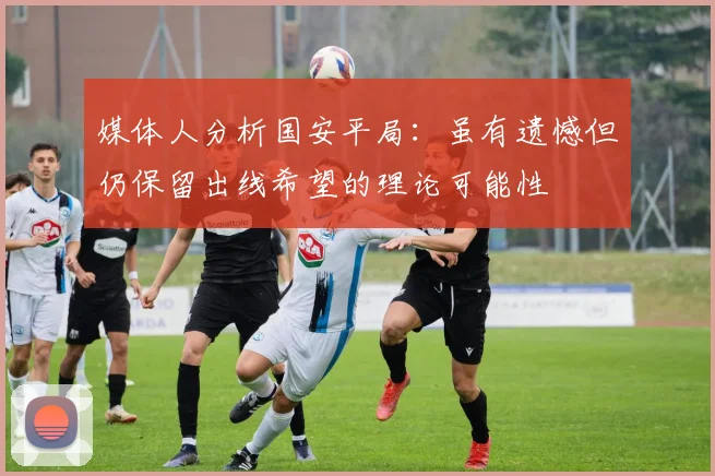 媒体人分析国安平局：虽有遗憾但仍保留出线希望的理论可能性