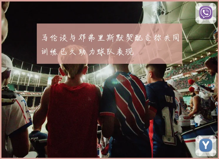 马伦谈与邓弗里斯默契配合称共同训练已久助力球队表现