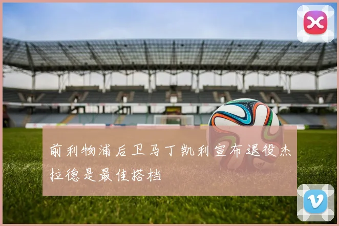 前利物浦后卫马丁凯利宣布退役杰拉德是最佳搭档