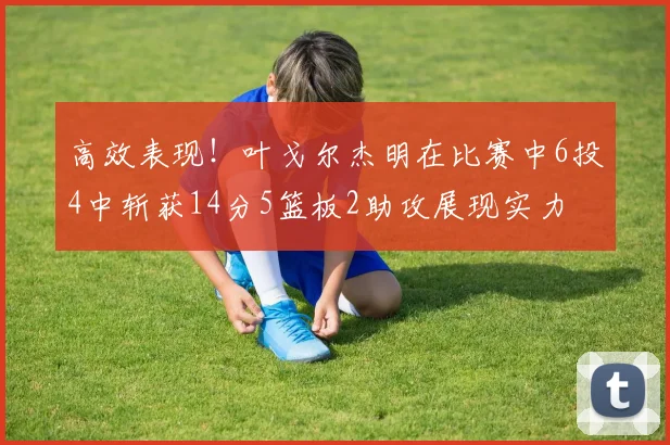 高效表现！叶戈尔杰明在比赛中6投4中斩获14分5篮板2助攻展现实力