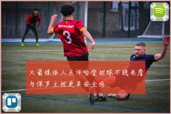 火箭媒体人点评哈登控球不稳老詹与保罗主控更具安全感