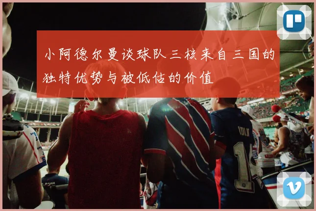 小阿德尔曼谈球队三核来自三国的独特优势与被低估的价值