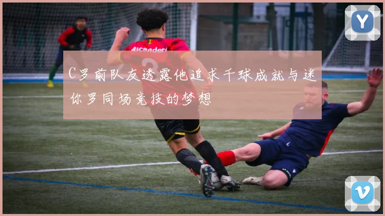 C罗前队友透露他追求千球成就与迷你罗同场竞技的梦想