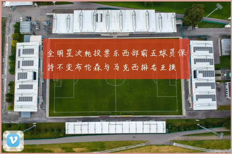 全明星次轮投票东西部前五球员保持不变布伦森与马克西排名互换