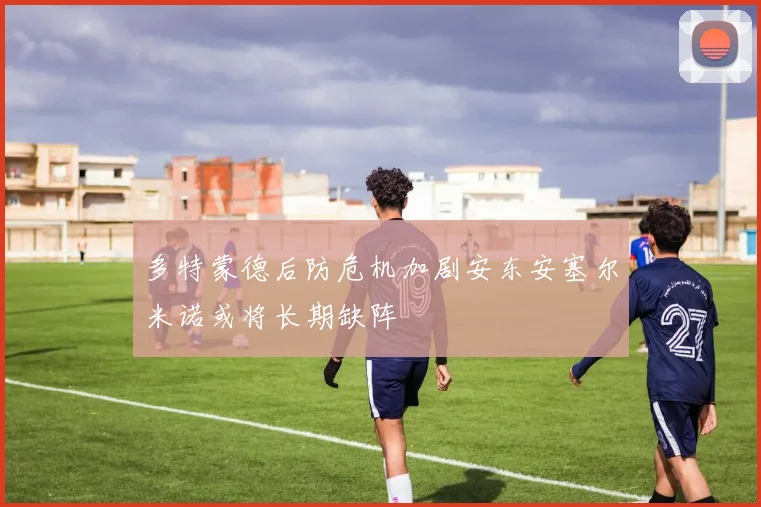 多特蒙德后防危机加剧安东安塞尔米诺或将长期缺阵