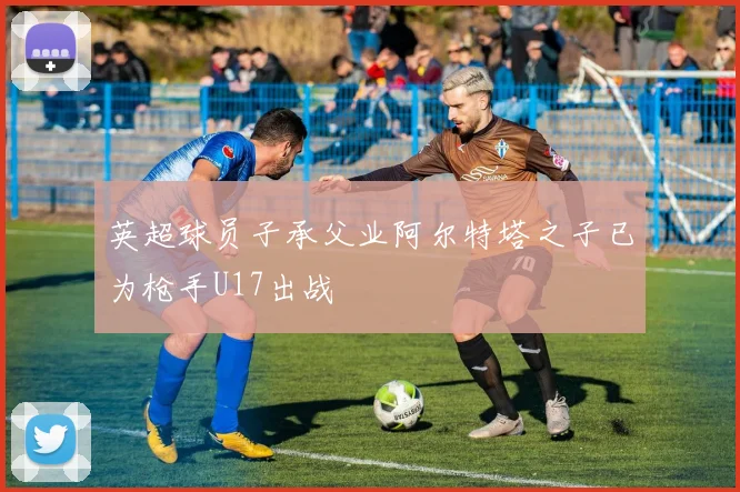 英超球员子承父业阿尔特塔之子已为枪手U17出战