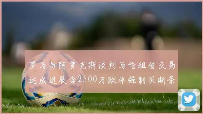 罗马与阿贾克斯谈判马伦租借交易达成进展含2500万欧非强制买断条款