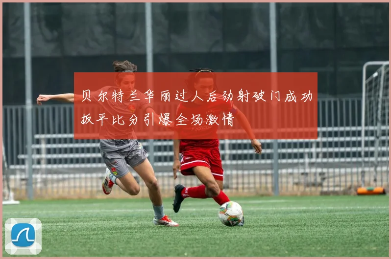 贝尔特兰华丽过人后劲射破门成功扳平比分引爆全场激情