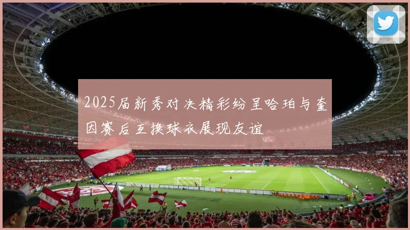 2025届新秀对决精彩纷呈哈珀与奎因赛后互换球衣展现友谊