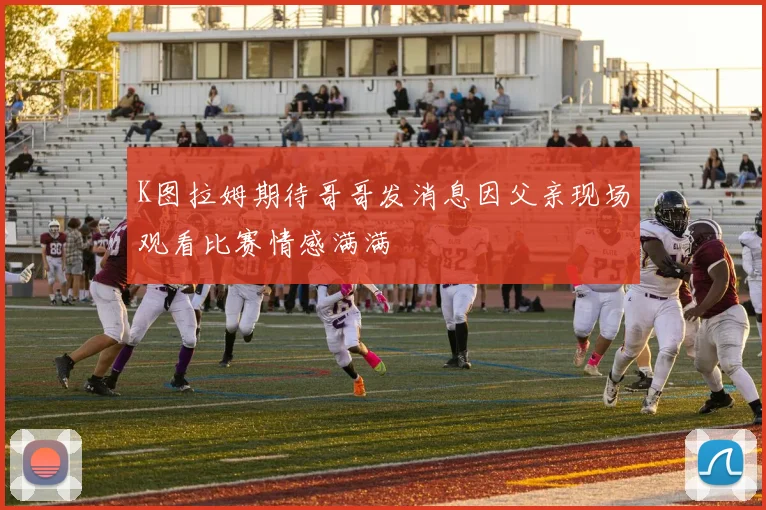 K图拉姆期待哥哥发消息因父亲现场观看比赛情感满满
