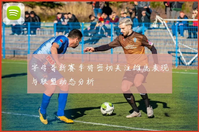 字母哥新赛季将密切关注雄鹿表现与联盟动态分析