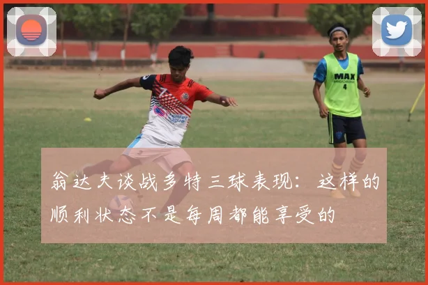 翁达夫谈战多特三球表现：这样的顺利状态不是每周都能享受的