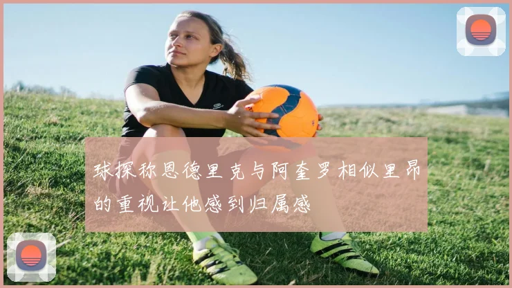 球探称恩德里克与阿奎罗相似里昂的重视让他感到归属感