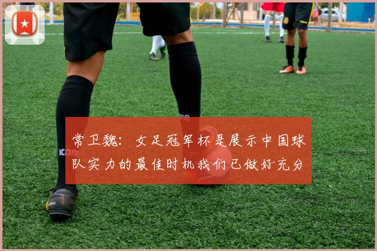 常卫魏：女足冠军杯是展示中国球队实力的最佳时机我们已做好充分准备