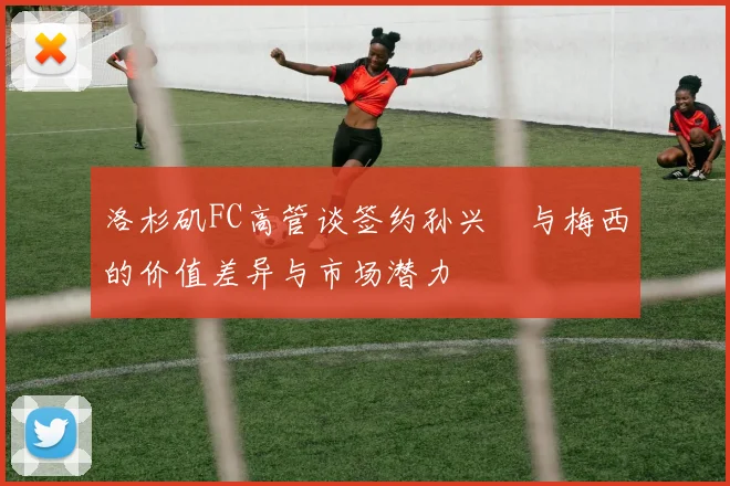 洛杉矶FC高管谈签约孙兴慜与梅西的价值差异与市场潜力