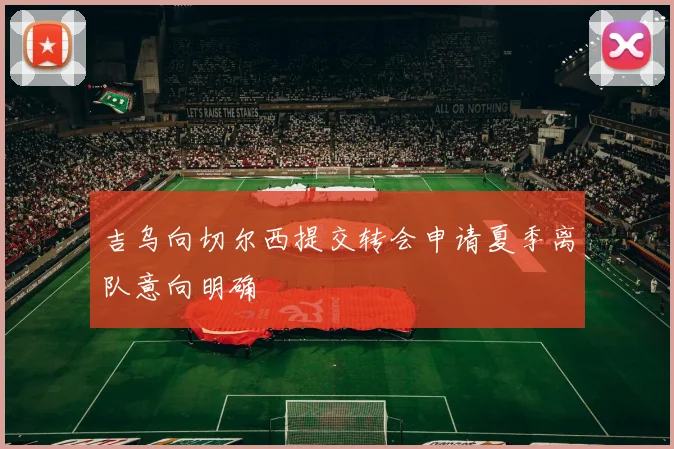 吉乌向切尔西提交转会申请夏季离队意向明确