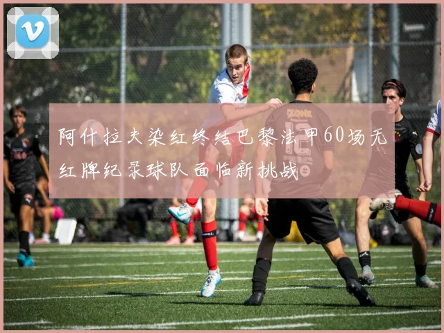 阿什拉夫染红终结巴黎法甲60场无红牌纪录球队面临新挑战