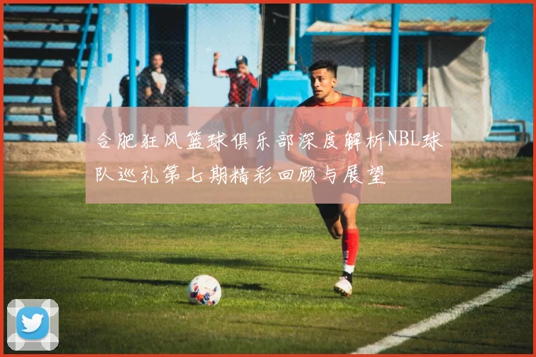合肥狂风篮球俱乐部深度解析NBL球队巡礼第七期精彩回顾与展望